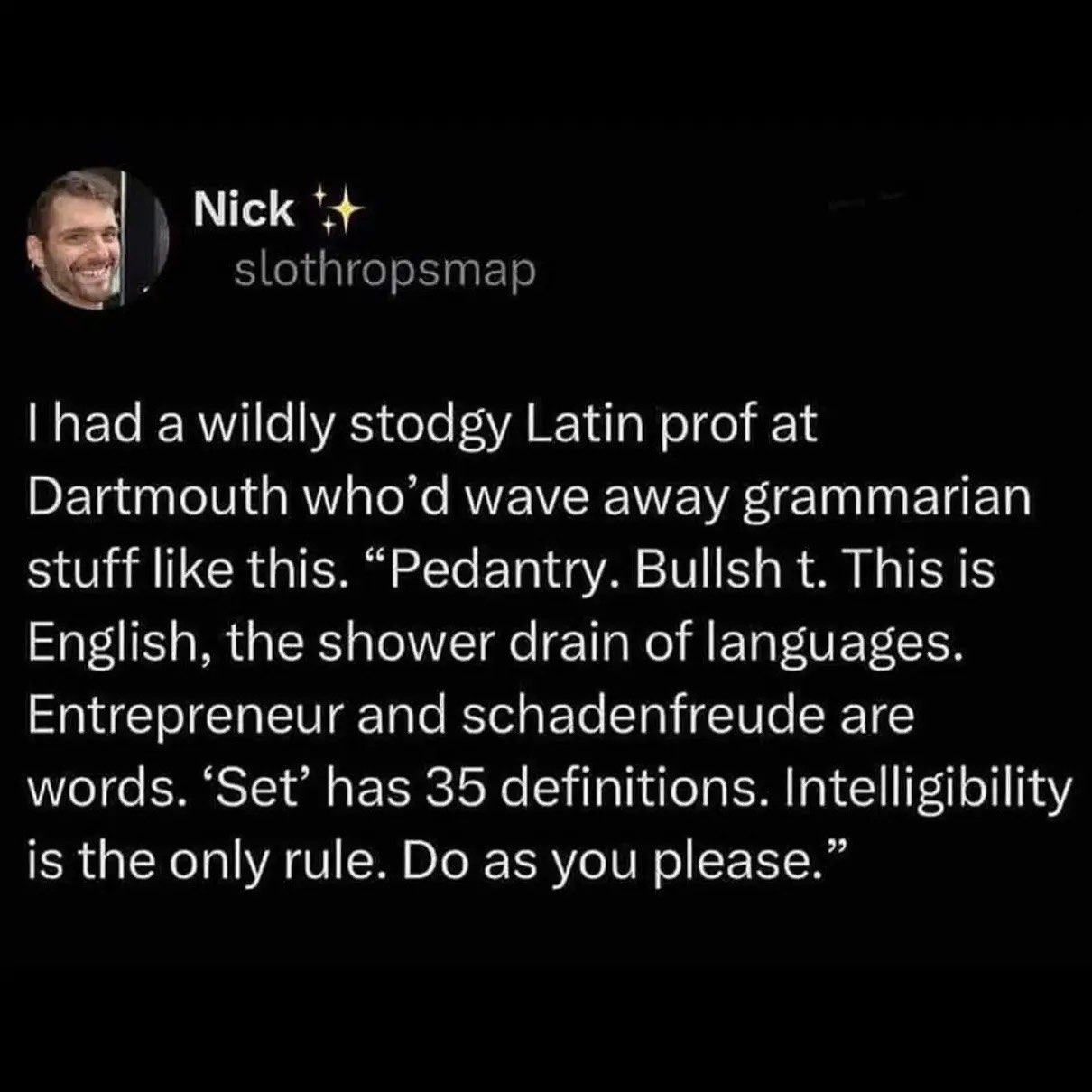 I had a wildly stodgy Latin prof at Dartmouth who'd wave away grammarian stuff like this. "Pedantry. Bullshit. This is English, the shower drain of languages. Entrepreneur and schadenfreude are words. 'Set' has 35 definitions. Intelligibility is the only rule. Do as you please."